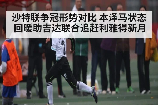 沙特联争冠形势对比 本泽马状态回暖助吉达联合追赶利雅得新月