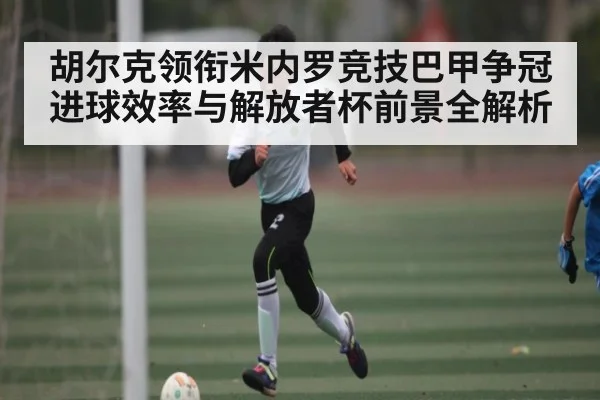 胡尔克领衔米内罗竞技巴甲争冠进球效率与解放者杯前景全解析