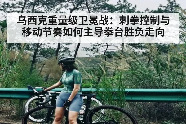 乌西克重量级卫冕战:刺拳控制与移动节奏如何主导拳台胜负走向