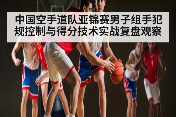 中国空手道队亚锦赛男子组手犯规控制与得分技术实战复盘观察