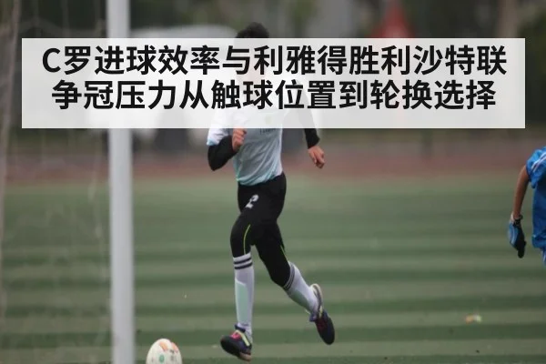 C罗进球效率与利雅得胜利沙特联争冠压力从触球位置到轮换选择